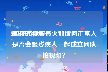 青椒短视频
:现在短视频最火那请问正常人是否会跟残疾人一起成立团队拍视频？