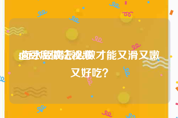 卤豆腐做法视频
:卤水豆腐怎么做才能又滑又嫩又好吃？