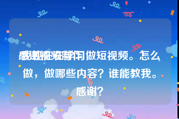 感谢视频制作
:我现在在学习做短视频。怎么做，做哪些内容？谁能教我。感谢？