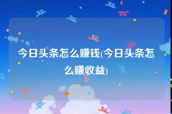 今日头条怎么赚钱(今日头条怎么赚收益)