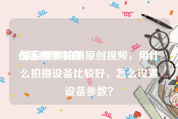 创客视频制作
:做自媒体拍摄原创视频，用什么拍摄设备比较好，怎么设置设备参数？