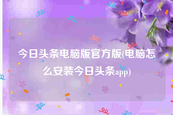 今日头条电脑版官方版(电脑怎么安装今日头条app)