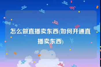 怎么做直播卖东西(如何开通直播卖东西)