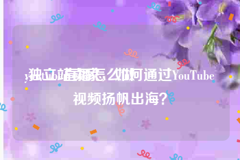 youtube直播怎么做
:独立站卖家，如何通过YouTube视频扬帆出海？