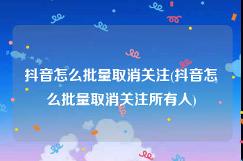 抖音怎么批量取消关注(抖音怎么批量取消关注所有人)