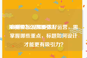 短视频怎么做吸引人
:自媒体短视频要做好运营，需掌握哪些重点，标题如何设计才能更有吸引力？