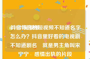 6719477短视频
:抖音筛选的短视频不知道名字怎么办？抖音里好看的电视剧不知道剧名 就是男主角叫宋宁宁 感情出轨的片段