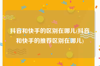 抖音和快手的区别在哪儿(抖音和快手的推荐区别在哪儿)