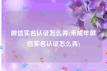 微信实名认证怎么弄(未成年微信实名认证怎么弄)