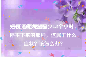 短视频成人在线
:一天看短视频最少4-5个小时，停不下来的那种，这属于什么症状？该怎么办？