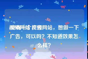 视频网站 广告
:我有一个视频网站，想做一下广告，可以吗？不知道效果怎么样？