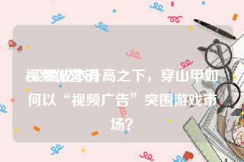 视频化营销
:买量成本升高之下，穿山甲如何以“视频广告”突围游戏市场？