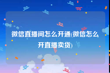 微信直播间怎么开通(微信怎么开直播卖货)